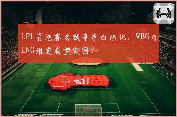 LPL冒泡赛名额争夺白热化，WBG与LNG谁更有望突围？