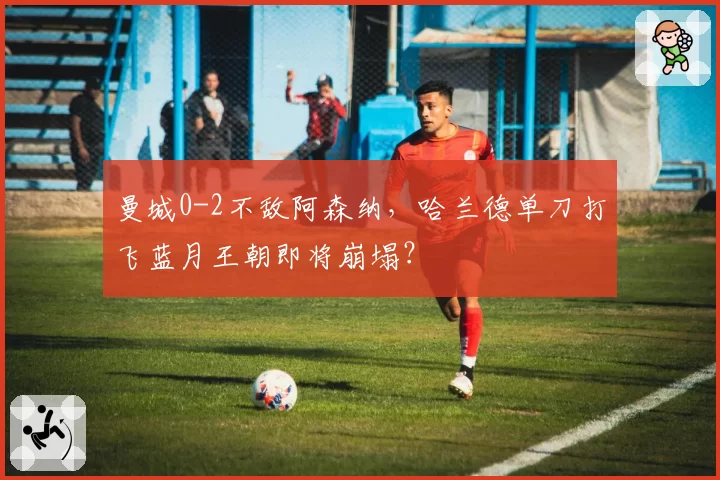 曼城0-2不敌阿森纳,哈兰德单刀打飞蓝月王朝即将崩塌?