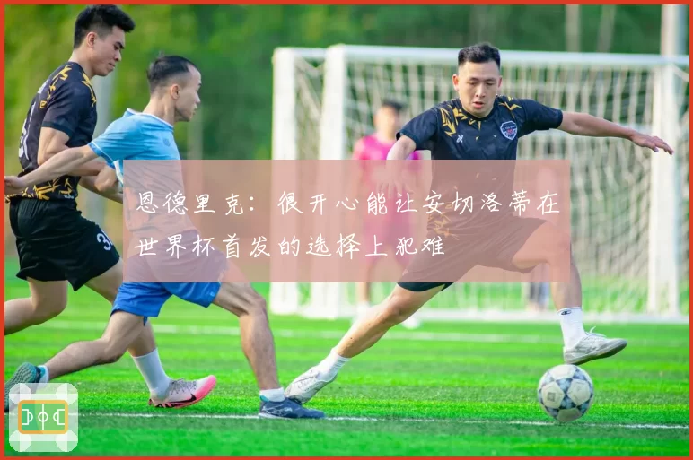 恩德里克：很开心能让安切洛蒂在世界杯首发的选择上犯难