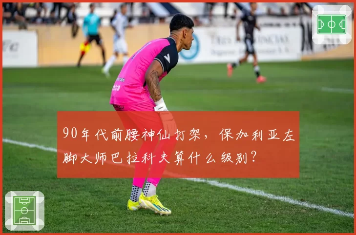 90年代前腰神仙打架，保加利亚左脚大师巴拉科夫算什么级别？