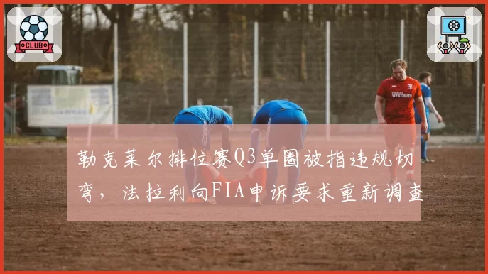 勒克莱尔排位赛Q3单圈被指违规切弯，法拉利向FIA申诉要求重新调查