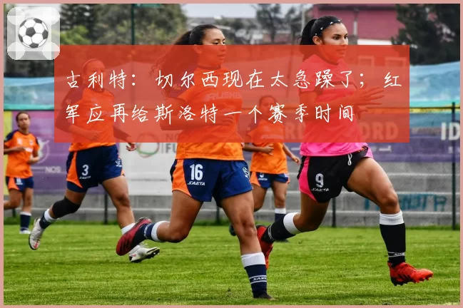 古利特:切尔西现在太急躁了;红军应再给斯洛特一个赛季时间