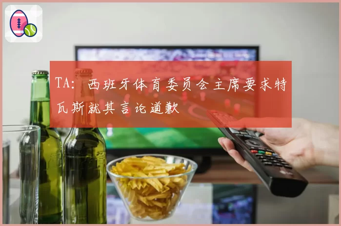 TA：西班牙体育委员会主席要求特瓦斯就其言论道歉