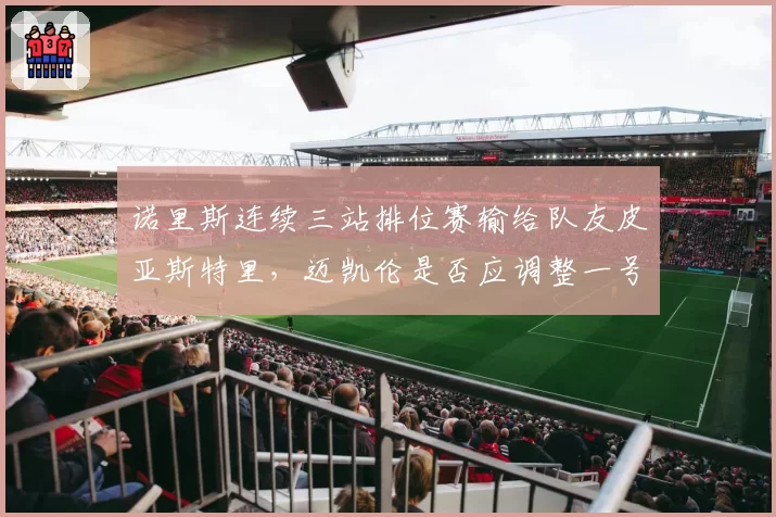 诺里斯连续三站排位赛输给队友皮亚斯特里，迈凯伦是否应调整一号车手地位？