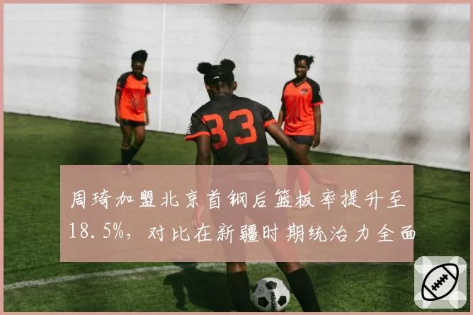 周琦加盟北京首钢后篮板率提升至18.5%,对比在新疆时期统治力全面升级