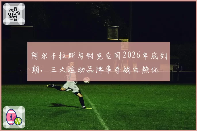阿尔卡拉斯与耐克合同2026年底到期，三大运动品牌争夺战白热化