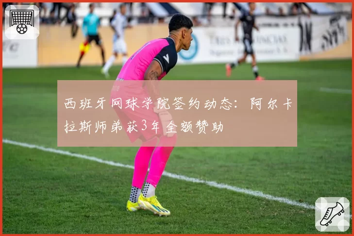 西班牙网球学院签约动态：阿尔卡拉斯师弟获3年全额赞助