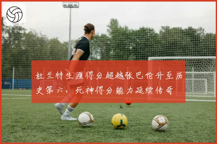 杜兰特生涯得分超越张巴伦升至历史第六，死神得分能力延续传奇