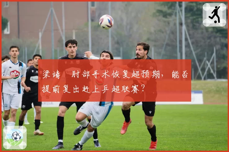 梁靖崑肘部手术恢复超预期，能否提前复出赶上乒超联赛？