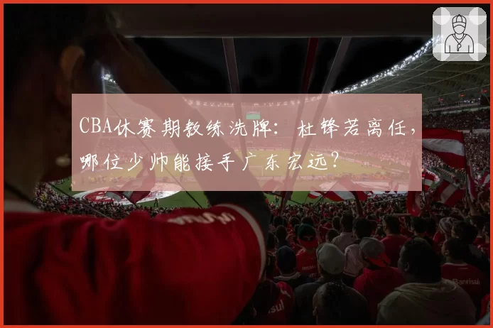 CBA休赛期教练洗牌：杜锋若离任，哪位少帅能接手广东宏远？