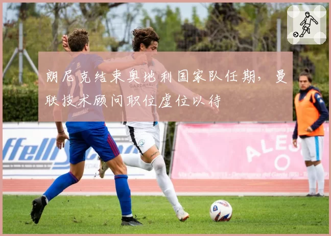 朗尼克结束奥地利国家队任期，曼联技术顾问职位虚位以待