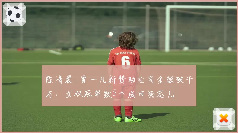陈清晨_贾一凡新赞助合同金额破千万，女双冠军数5个成市场宠儿