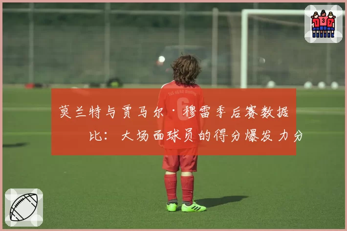 莫兰特与贾马尔·穆雷季后赛数据对比：大场面球员的得分爆发力分析