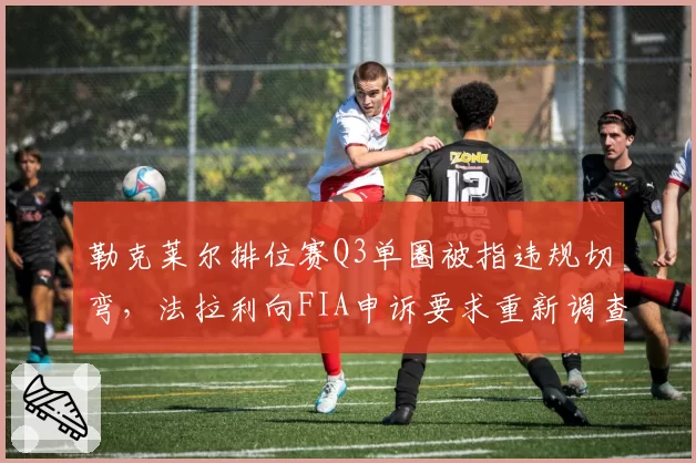 勒克莱尔排位赛Q3单圈被指违规切弯，法拉利向FIA申诉要求重新调查