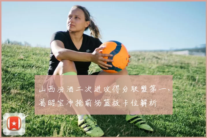 山西汾酒二次进攻得分联盟第一，葛昭宝冲抢前场篮板卡位解析