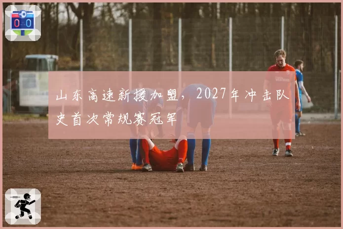 山东高速新援加盟，2027年冲击队史首次常规赛冠军