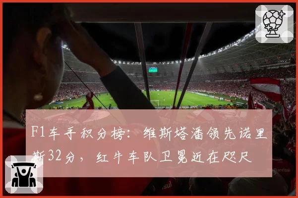 F1车手积分榜：维斯塔潘领先诺里斯32分，红牛车队卫冕近在咫尺