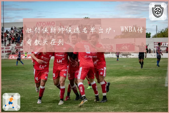 独行侠新帅候选名单出炉，WNBA传奇教头在列