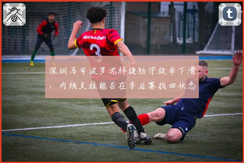 深圳马可波罗沈梓捷防守效率下滑，内线支柱能否在季后赛找回状态？