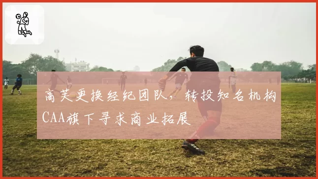 高芙更换经纪团队，转投知名机构CAA旗下寻求商业拓展