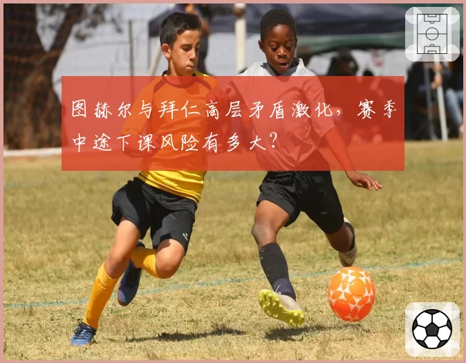 图赫尔与拜仁高层矛盾激化，赛季中途下课风险有多大？