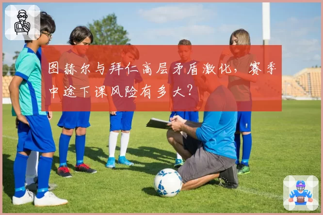 图赫尔与拜仁高层矛盾激化，赛季中途下课风险有多大？