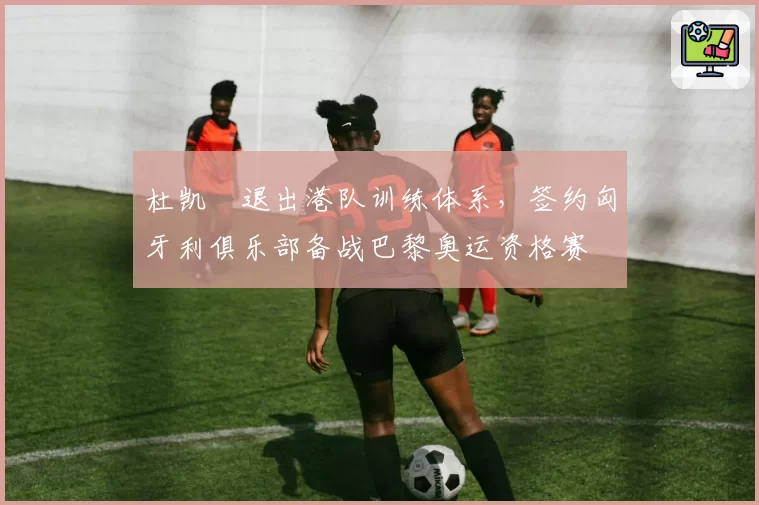 杜凯琹退出港队训练体系,签约匈牙利俱乐部备战巴黎奥运资格赛