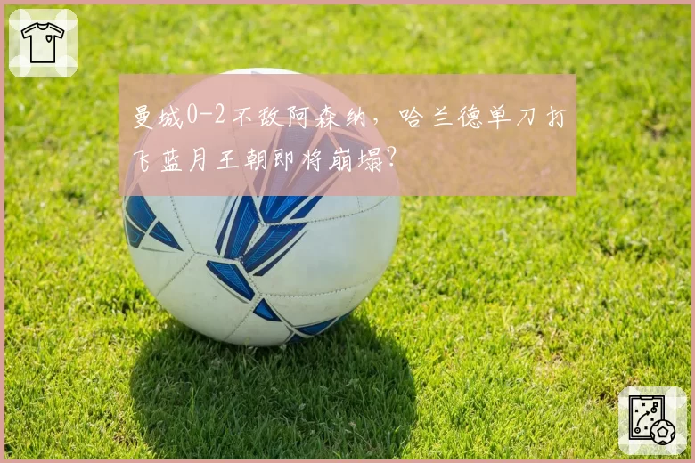 曼城0-2不敌阿森纳，哈兰德单刀打飞蓝月王朝即将崩塌？