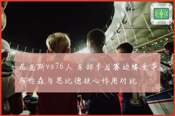 尼克斯vs76人 东部季后赛边缘竞争布伦森与恩比德核心作用对比