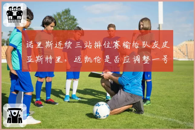 诺里斯连续三站排位赛输给队友皮亚斯特里，迈凯伦是否应调整一号车手地位？