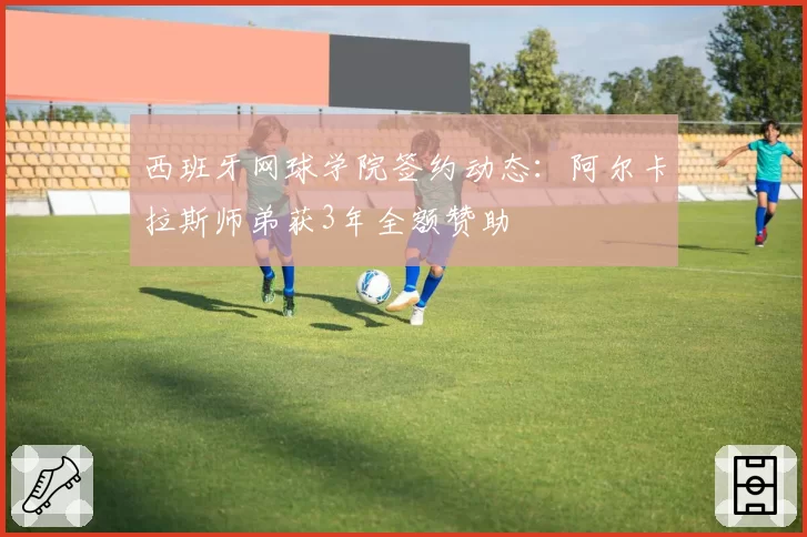 西班牙网球学院签约动态：阿尔卡拉斯师弟获3年全额赞助