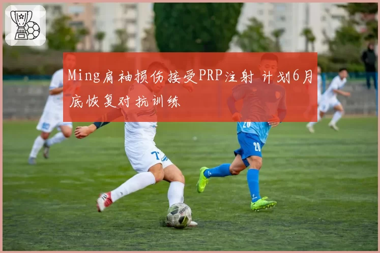 Ming肩袖损伤接受PRP注射 计划6月底恢复对抗训练