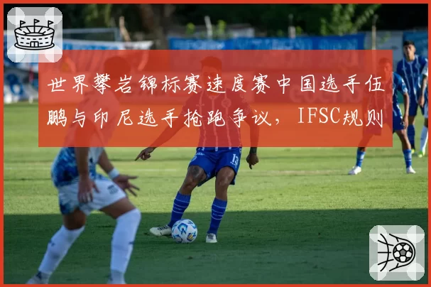 世界攀岩锦标赛速度赛中国选手伍鹏与印尼选手抢跑争议,IFSC规则是否应引入电子发令