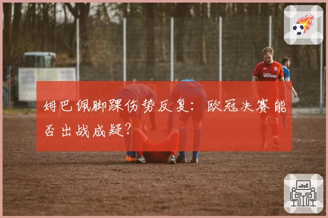 姆巴佩脚踝伤势反复：欧冠决赛能否出战成疑？