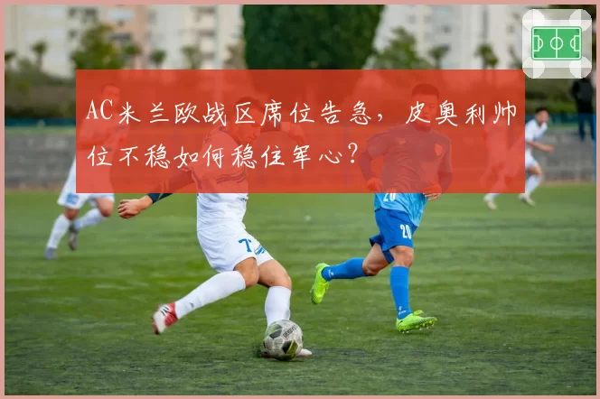 AC米兰欧战区席位告急,皮奥利帅位不稳如何稳住军心?