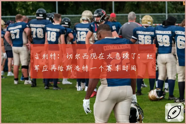 古利特:切尔西现在太急躁了;红军应再给斯洛特一个赛季时间