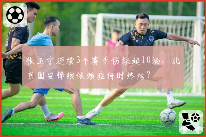 张玉宁连续3个赛季伤缺超10场，北京国安锋线依赖症何时终结？