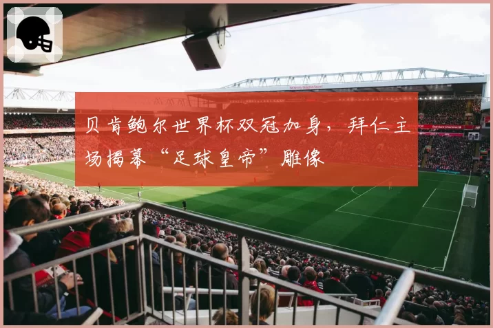 贝肯鲍尔世界杯双冠加身，拜仁主场揭幕“足球皇帝”雕像