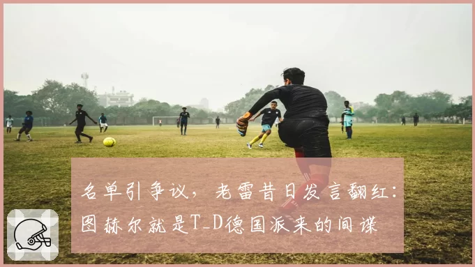 名单引争议，老雷昔日发言翻红：图赫尔就是T_D德国派来的间谍