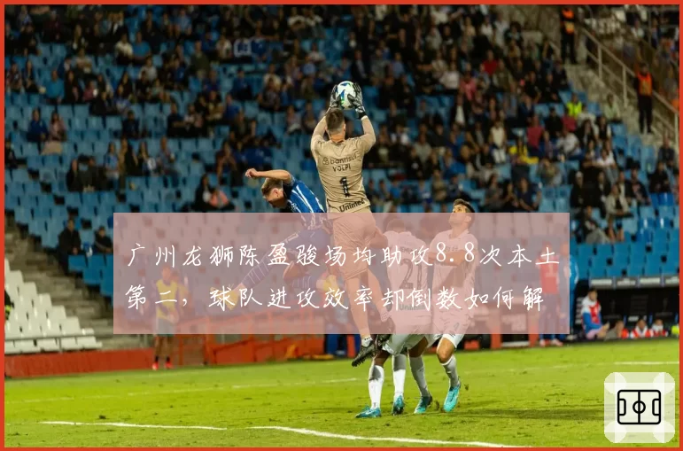 广州龙狮陈盈骏场均助攻8.8次本土第二，球队进攻效率却倒数如何解释？