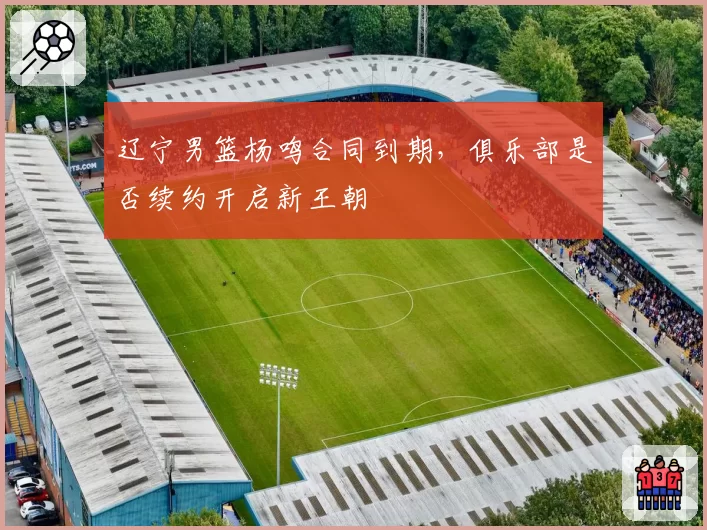 辽宁男篮杨鸣合同到期，俱乐部是否续约开启新王朝