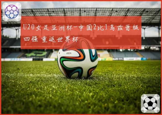 U20女足亚洲杯-中国2比1乌兹晋级四强 重返世界杯
