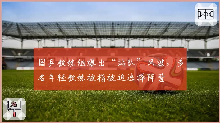 国乒教练组爆出“站队”风波,多名年轻教练被指被迫选择阵营